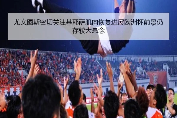 尤文图斯密切关注基耶萨肌肉恢复进展欧洲杯前景仍存较大悬念