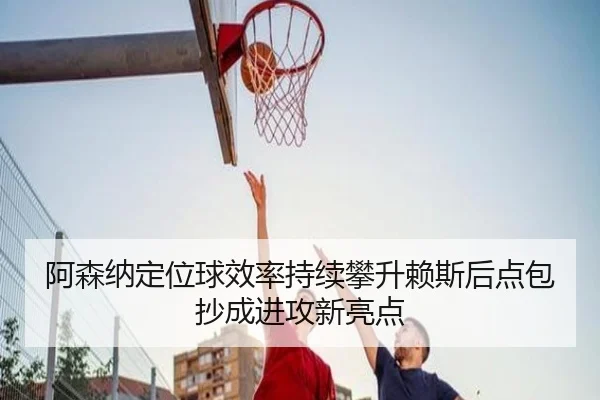 阿森纳定位球效率持续攀升赖斯后点包抄成进攻新亮点