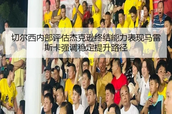 切尔西内部评估杰克逊终结能力表现马雷斯卡强调稳定提升路径